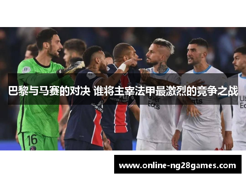 巴黎与马赛的对决 谁将主宰法甲最激烈的竞争之战